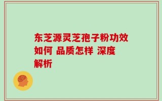 东芝源灵芝孢子粉功效如何 品质怎样 深度解析