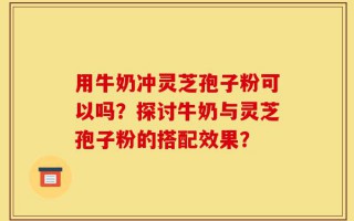 用牛奶冲灵芝孢子粉可以吗？探讨牛奶与灵芝孢子粉的搭配效果？