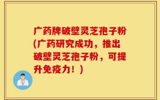 广药牌破壁灵芝孢子粉(广药研究成功，推出破壁灵芝孢子粉，可提升免疫力！)