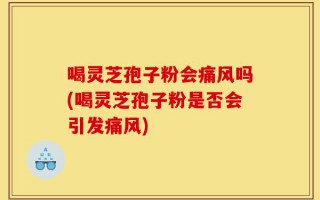 喝灵芝孢子粉会痛风吗(喝灵芝孢子粉是否会引发痛风)
