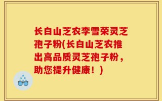 长白山芝农李雪荣灵芝孢子粉(长白山芝农推出高品质灵芝孢子粉，助您提升健康！)