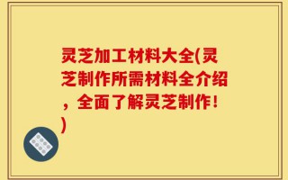 灵芝加工材料大全(灵芝制作所需材料全介绍，全面了解灵芝制作！)