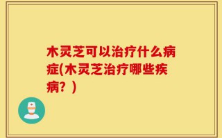 木灵芝可以治疗什么病症(木灵芝治疗哪些疾病？)