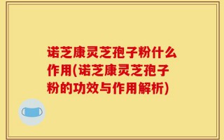 诺芝康灵芝孢子粉什么作用(诺芝康灵芝孢子粉的功效与作用解析)