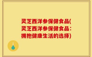 灵芝西洋参保健食品(灵芝西洋参保健食品：拥抱健康生活的选择)