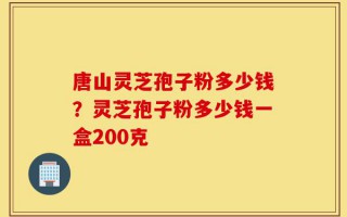唐山灵芝孢子粉多少钱？灵芝孢子粉多少钱一盒200克