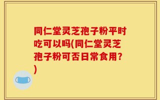 同仁堂灵芝孢子粉平时吃可以吗(同仁堂灵芝孢子粉可否日常食用？)