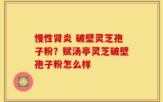 慢性肾炎 破壁灵芝孢子粉？赋汤亭灵芝破壁孢子粉怎么样