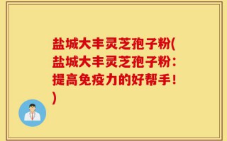 盐城大丰灵芝孢子粉(盐城大丰灵芝孢子粉：提高免疫力的好帮手！)