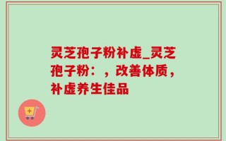 灵芝孢子粉补虚_灵芝孢子粉：，改善体质，补虚养生佳品