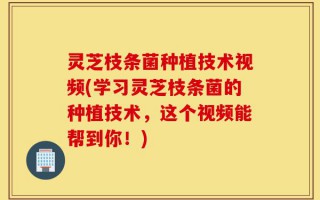 灵芝枝条菌种植技术视频(学习灵芝枝条菌的种植技术，这个视频能帮到你！)