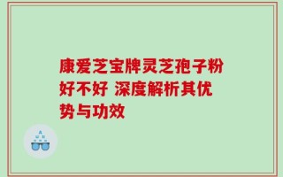 康爱芝宝牌灵芝孢子粉好不好 深度解析其优势与功效