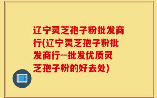 辽宁灵芝孢子粉批发商行(辽宁灵芝孢子粉批发商行--批发优质灵芝孢子粉的好去处)