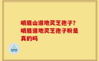 峨眉山道地灵芝孢子？峨眉道地灵芝孢子粉是真的吗