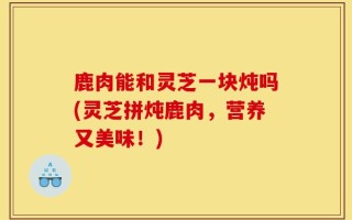 鹿肉能和灵芝一块炖吗(灵芝拼炖鹿肉，营养又美味！)