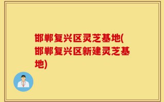 邯郸复兴区灵芝基地(邯郸复兴区新建灵芝基地)