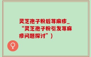 灵芝孢子粉后荨麻疹_“灵芝孢子粉引发荨麻疹问题探讨”)