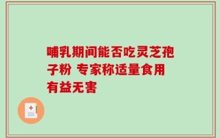 哺乳期间能否吃灵芝孢子粉 专家称适量食用有益无害
