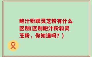 鲍汁粉跟灵芝粉有什么区别(区别鲍汁粉和灵芝粉，你知道吗？)