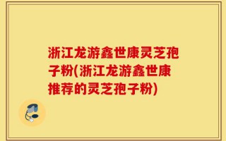 浙江龙游鑫世康灵芝孢子粉(浙江龙游鑫世康推荐的灵芝孢子粉)