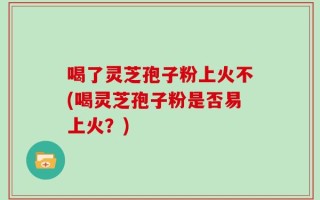 喝了灵芝孢子粉上火不(喝灵芝孢子粉是否易上火？)