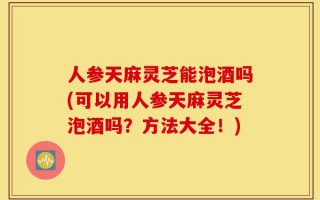人参天麻灵芝能泡酒吗(可以用人参天麻灵芝泡酒吗？方法大全！)