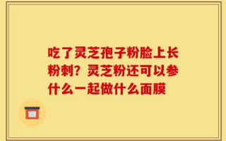 吃了灵芝孢子粉脸上长粉刺？灵芝粉还可以参什么一起做什么面膜