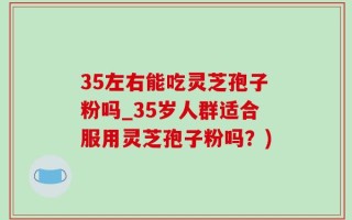 35左右能吃灵芝孢子粉吗_35岁人群适合服用灵芝孢子粉吗？)