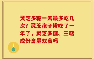 灵芝多糖一天最多吃几次？灵芝孢子粉吃了一年了，灵芝多糖、三萜成份含量双高吗