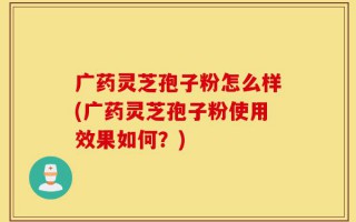 广药灵芝孢子粉怎么样(广药灵芝孢子粉使用效果如何？)
