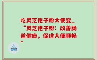 吃灵芝孢子粉大便变_“灵芝孢子粉：改善肠道健康，促进大便顺畅”