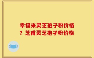 幸福来灵芝孢子粉价格？芝甫灵芝孢孑粉价格