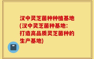 汉中灵芝菌种种植基地(汉中灵芝菌种基地：打造高品质灵芝菌种的生产基地)