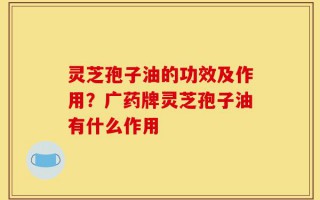 灵芝孢子油的功效及作用？广药牌灵芝孢子油有什么作用