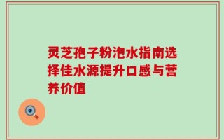 灵芝孢子粉泡水指南选择佳水源提升口感与营养价值