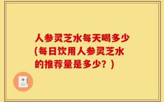 人参灵芝水每天喝多少(每日饮用人参灵芝水的推荐量是多少？)