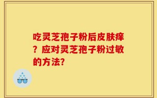 吃灵芝孢子粉后皮肤痒？应对灵芝孢子粉过敏的方法？