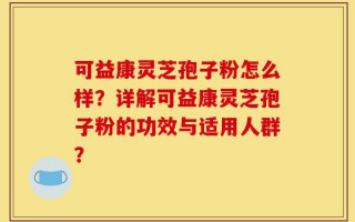 可益康灵芝孢子粉怎么样？详解可益康灵芝孢子粉的功效与适用人群？