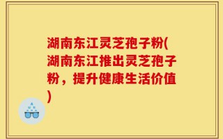 湖南东江灵芝孢子粉(湖南东江推出灵芝孢子粉，提升健康生活价值)