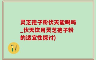 灵芝孢子粉伏天能喝吗_伏天饮用灵芝孢子粉的适宜性探讨)
