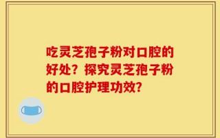 吃灵芝孢子粉对口腔的好处？探究灵芝孢子粉的口腔护理功效？