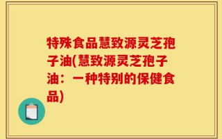 特殊食品慧致源灵芝孢子油(慧致源灵芝孢子油：一种特别的保健食品)