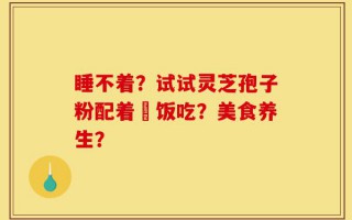 睡不着？试试灵芝孢子粉配着睌饭吃？美食养生？