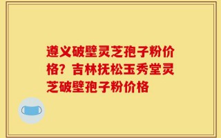 遵义破壁灵芝孢子粉价格？吉林抚松玉秀堂灵芝破壁孢子粉价格