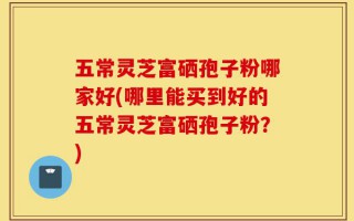 五常灵芝富硒孢子粉哪家好(哪里能买到好的五常灵芝富硒孢子粉？)