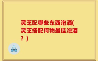 灵芝配哪些东西泡酒(灵芝搭配何物最佳泡酒？)