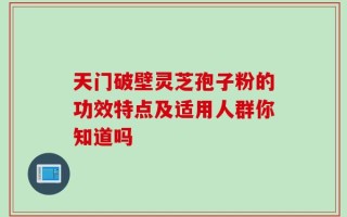 天门破壁灵芝孢子粉的功效特点及适用人群你知道吗