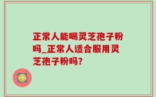 正常人能喝灵芝孢子粉吗_正常人适合服用灵芝孢子粉吗？