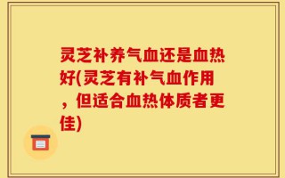 灵芝补养气血还是血热好(灵芝有补气血作用，但适合血热体质者更佳)
