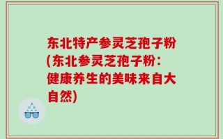 东北特产参灵芝孢子粉(东北参灵芝孢子粉：健康养生的美味来自大自然)